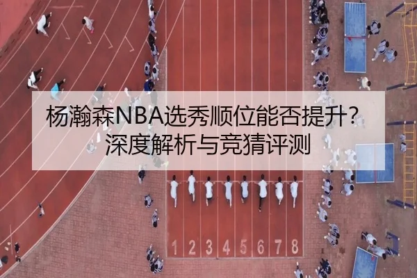 杨瀚森NBA选秀顺位能否提升？深度解析与竞猜评测