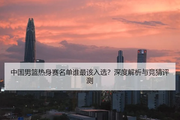 中国男篮热身赛名单谁最该入选？深度解析与竞猜评测